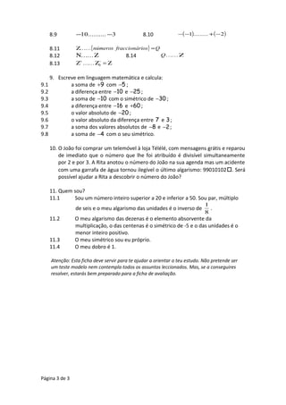 8.9 3..........10 −− 8.10 ( ) ( )2.........1 −+−−
8.11 { } Qiosfraccionárnúmeros =Ζ 
8.12 ΖΝ  8.14 ΖQ
8.13 Ζ=ΖΖ −+
0
9. Escreve em linguagem matemática e calcula:
9.1 a soma de +9 com −5 ;
9.2 a diferença entre −10 e −25 ;
9.3 a soma de −10 com o simétrico de −30 ;
9.4 a diferença entre −16 e +60 ;
9.5 o valor absoluto de −20 ;
9.6 o valor absoluto da diferença entre 7 e 3;
9.7 a soma dos valores absolutos de −8 e −2;
9.8 a soma de −4 com o seu simétrico.
10. O João foi comprar um telemóvel à loja Télélé, com mensagens grátis e reparou
de imediato que o número que lhe foi atribuído é divisível simultaneamente
por 2 e por 3. A Rita anotou o número do João na sua agenda mas um acidente
com uma garrafa de água tornou ilegível o último algarismo: 99010102. Será
possível ajudar a Rita a descobrir o número do João?
11. Quem sou?
11.1 Sou um número inteiro superior a 20 e inferior a 50. Sou par, múltiplo
de seis e o meu algarismo das unidades é o inverso de
8
1
.
11.2 O meu algarismo das dezenas é o elemento absorvente da
multiplicação, o das centenas é o simétrico de -5 e o das unidades é o
menor inteiro positivo.
11.3 O meu simétrico sou eu próprio.
11.4 O meu dobro é 1.
Atenção: Esta ficha deve servir para te ajudar a orientar o teu estudo. Não pretende ser
um teste modelo nem contempla todos os assuntos leccionados. Mas, se a conseguires
resolver, estarás bem preparado para a ficha de avaliação.
Página 3 de 3
 