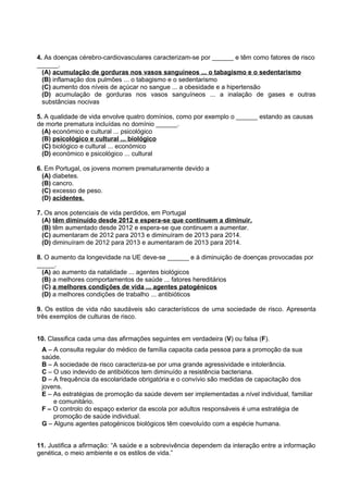 4. As doenças cérebro-cardiovasculares caracterizam-se por ______ e têm como fatores de risco
______.
(A) acumulação de gorduras nos vasos sanguíneos ... o tabagismo e o sedentarismo
(B) inflamação dos pulmões ... o tabagismo e o sedentarismo
(C) aumento dos níveis de açúcar no sangue ... a obesidade e a hipertensão
(D) acumulação de gorduras nos vasos sanguíneos ... a inalação de gases e outras
substâncias nocivas
5. A qualidade de vida envolve quatro domínios, como por exemplo o ______ estando as causas
de morte prematura incluídas no domínio ______.
(A) económico e cultural ... psicológico
(B) psicológico e cultural ... biológico
(C) biológico e cultural ... económico
(D) económico e psicológico ... cultural
6. Em Portugal, os jovens morrem prematuramente devido a
(A) diabetes.
(B) cancro.
(C) excesso de peso.
(D) acidentes.
7. Os anos potenciais de vida perdidos, em Portugal
(A) têm diminuído desde 2012 e espera-se que continuem a diminuir.
(B) têm aumentado desde 2012 e espera-se que continuem a aumentar.
(C) aumentaram de 2012 para 2013 e diminuíram de 2013 para 2014.
(D) diminuíram de 2012 para 2013 e aumentaram de 2013 para 2014.
8. O aumento da longevidade na UE deve-se ______ e à diminuição de doenças provocadas por
_____.
(A) ao aumento da natalidade ... agentes biológicos
(B) a melhores comportamentos de saúde ... fatores hereditários
(C) a melhores condições de vida ... agentes patogénicos
(D) a melhores condições de trabalho ... antibióticos
9. Os estilos de vida não saudáveis são característicos de uma sociedade de risco. Apresenta
três exemplos de culturas de risco.
10. Classifica cada uma das afirmações seguintes em verdadeira (V) ou falsa (F).
A – A consulta regular do médico de família capacita cada pessoa para a promoção da sua
saúde.
B – A sociedade de risco caracteriza-se por uma grande agressividade e intolerância.
C – O uso indevido de antibióticos tem diminuído a resistência bacteriana.
D – A frequência da escolaridade obrigatória e o convívio são medidas de capacitação dos
jovens.
E – As estratégias de promoção da saúde devem ser implementadas a nível individual, familiar
e comunitário.
F – O controlo do espaço exterior da escola por adultos responsáveis é uma estratégia de
promoção de saúde individual.
G – Alguns agentes patogénicos biológicos têm coevoluído com a espécie humana.
11. Justifica a afirmação: “A saúde e a sobrevivência dependem da interação entre a informação
genética, o meio ambiente e os estilos de vida.”
 