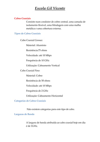 Escola Gil Vicente

Cabos Coaxiais
         Consiste num condutor de cobre central, uma camada de
         isolamento flexível, uma blindagem com uma malha
         metálica e uma cobertura externa.

Tipos de Cabos Coaxiais

     Cabo Coaxial Grosso:

          Material: Alumínio

          Resistência:75 ohms

          Velocidade: até 10 Mbps

          Frequência de 10 GHz

          Utilização: Cabeamento Vertical

     Cabo Coaxial Fino:

          Material: Cobre

          Resistência de 50 ohms

          Velocidade: até 10 Mbps

          Frequência de 2 GHz

          Utilização: Cabeamento Horizontal

Categorias de Cabos Coaxiais


           Não existem categorias para este tipo de cabo.

Larguras de Banda


          A largura de banda atribuída ao cabo coaxial hoje em dia
          é de 1GHz.
 