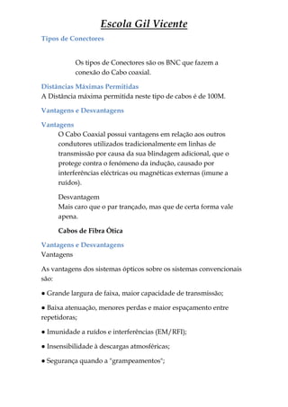 Escola Gil Vicente
Tipos de Conectores


           Os tipos de Conectores são os BNC que fazem a
           conexão do Cabo coaxial.

Distâncias Máximas Permitidas
A Distância máxima permitida neste tipo de cabos é de 100M.

Vantagens e Desvantagens

Vantagens
     O Cabo Coaxial possui vantagens em relação aos outros
     condutores utilizados tradicionalmente em linhas de
     transmissão por causa da sua blindagem adicional, que o
     protege contra o fenómeno da indução, causado por
     interferências eléctricas ou magnéticas externas (imune a
     ruídos).

     Desvantagem
     Mais caro que o par trançado, mas que de certa forma vale
     apena.

     Cabos de Fibra Ótica

Vantagens e Desvantagens
Vantagens

As vantagens dos sistemas ópticos sobre os sistemas convencionais
são:

● Grande largura de faixa, maior capacidade de transmissão;

● Baixa atenuação, menores perdas e maior espaçamento entre
repetidoras;

● Imunidade a ruídos e interferências (EM/RFI);

● Insensibilidade à descargas atmosféricas;

● Segurança quando a "grampeamentos";
 