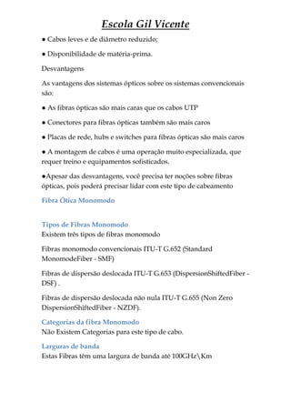 Escola Gil Vicente
● Cabos leves e de diâmetro reduzido;

● Disponibilidade de matéria-prima.

Desvantagens

As vantagens dos sistemas ópticos sobre os sistemas convencionais
são:

● As fibras ópticas são mais caras que os cabos UTP

● Conectores para fibras ópticas também são mais caros

● Placas de rede, hubs e switches para fibras ópticas são mais caros

● A montagem de cabos é uma operação muito especializada, que
requer treino e equipamentos sofisticados.

●Apesar das desvantagens, você precisa ter noções sobre fibras
ópticas, pois poderá precisar lidar com este tipo de cabeamento

Fibra Ótica Monomodo


Tipos de Fibras Monomodo
Existem três tipos de fibras monomodo

Fibras monomodo convencionais ITU-T G.652 (Standard
MonomodeFiber - SMF)

Fibras de dispersão deslocada ITU-T G.653 (DispersionShiftedFiber -
DSF) .

Fibras de dispersão deslocada não nula ITU-T G.655 (Non Zero
DispersionShiftedFiber - NZDF).

Categorias da fibra Monomodo
Não Existem Categorias para este tipo de cabo.

Larguras de banda
Estas Fibras têm uma largura de banda até 100GHzKm
 