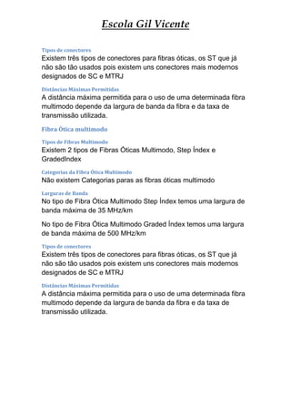 Escola Gil Vicente

Tipos de conectores
Existem três tipos de conectores para fibras óticas, os ST que já
não são tão usados pois existem uns conectores mais modernos
designados de SC e MTRJ
Distâncias Máximas Permitidas
A distância máxima permitida para o uso de uma determinada fibra
multimodo depende da largura de banda da fibra e da taxa de
transmissão utilizada.
Fibra Ótica multimodo
Tipos de Fibras Multimodo
Existem 2 tipos de Fibras Óticas Multimodo, Step Índex e
GradedIndex
Categorias da Fibra Ótica Multimodo
Não existem Categorias paras as fibras óticas multimodo
Larguras de Banda
No tipo de Fibra Ótica Multimodo Step Índex temos uma largura de
banda máxima de 35 MHz/km

No tipo de Fibra Ótica Multimodo Graded Índex temos uma largura
de banda máxima de 500 MHz/km
Tipos de conectores
Existem três tipos de conectores para fibras óticas, os ST que já
não são tão usados pois existem uns conectores mais modernos
designados de SC e MTRJ
Distâncias Máximas Permitidas
A distância máxima permitida para o uso de uma determinada fibra
multimodo depende da largura de banda da fibra e da taxa de
transmissão utilizada.
 