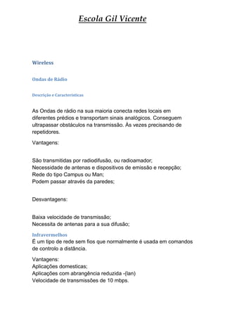 Escola Gil Vicente




Wireless


Ondas de Rádio


Descrição e Características


As Ondas de rádio na sua maioria conecta redes locais em
diferentes prédios e transportam sinais analógicos. Conseguem
ultrapassar obstáculos na transmissão. Às vezes precisando de
repetidores.

Vantagens:


São transmitidas por radiodifusão, ou radioamador;
Necessidade de antenas e dispositivos de emissão e recepção;
Rede do tipo Campus ou Man;
Podem passar através da paredes;


Desvantagens:


Baixa velocidade de transmissão;
Necessita de antenas para a sua difusão;
Infravermelhos
É um tipo de rede sem fios que normalmente é usada em comandos
de controlo a distância.

Vantagens:
Aplicações domesticas;
Aplicações com abrangência reduzida -(lan)
Velocidade de transmissões de 10 mbps.
 