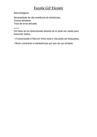Escola Gil Vicente
Desvantagens:

Necessidade da não existência de obstáculos;
Custos elevados;
Taxa de erros elevada;
Laser
Um feixe de luz direccionado através do ar pode ser usado para
transmitir dados.

• A transmissão é feita em linha recta e não pode ser bloqueada.

• Muito vulnerável a interferências por isso de uso limitado.
 