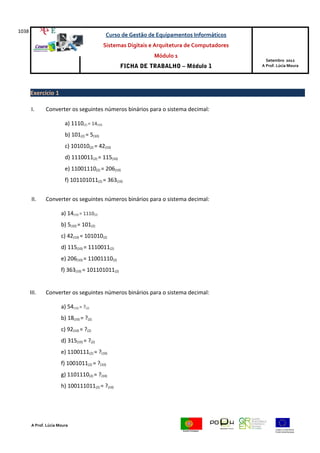 1038
Curso de Gestão de Equipamentos Informáticos
Sistemas Digitais e Arquitetura de Computadores
Módulo 1
FICHA DE TRABALHO – Módulo 1
Setembro 2012
A Prof. Lúcia Moura
Exercício 1
I. Converter os seguintes números binários para o sistema decimal:
a) 1110(2) = 14(10)
b) 101(2) = 5(10)
c) 101010(2) = 42(10)
d) 1110011(2) = 115(10)
e) 11001110(2) = 206(10)
f) 101101011(2) = 363(10)
II. Converter os seguintes números binários para o sistema decimal:
a) 14(10) = 1110(2)
b) 5(10) = 101(2)
c) 42(10) = 101010(2)
d) 115(10) = 1110011(2)
e) 206(10) = 11001110(2)
f) 363(10) = 101101011(2)
III. Converter os seguintes números binários para o sistema decimal:
a) 54(10) = ?(2)
b) 18(10) = ?(2)
c) 92(10) = ?(2)
d) 315(10) = ?(2)
e) 1100111(2) = ?(10)
f) 1001011(2) = ?(10)
g) 1101110(2) = ?(10)
h) 100111011(2) = ?(10)
A Prof. Lúcia Moura
 