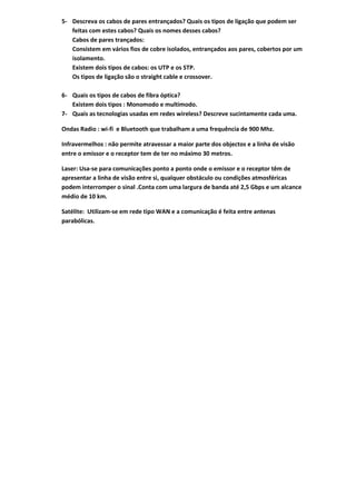 5- Descreva os cabos de pares entrançados? Quais os tipos de ligação que podem ser
   feitas com estes cabos? Quais os nomes desses cabos?
   Cabos de pares trançados:
   Consistem em vários fios de cobre isolados, entrançados aos pares, cobertos por um
   isolamento.
   Existem dois tipos de cabos: os UTP e os STP.
   Os tipos de ligação são o straight cable e crossover.

6- Quais os tipos de cabos de fibra óptica?
   Existem dois tipos : Monomodo e multimodo.
7- Quais as tecnologias usadas em redes wireless? Descreve sucintamente cada uma.

Ondas Radio : wi-fi e Bluetooth que trabalham a uma frequência de 900 Mhz.

Infravermelhos : não permite atravessar a maior parte dos objectos e a linha de visão
entre o emissor e o receptor tem de ter no máximo 30 metros.

Laser: Usa-se para comunicações ponto a ponto onde o emissor e o receptor têm de
apresentar a linha de visão entre si, qualquer obstáculo ou condições atmosféricas
podem interromper o sinal .Conta com uma largura de banda até 2,5 Gbps e um alcance
médio de 10 km.

Satélite: Utilizam-se em rede tipo WAN e a comunicação é feita entre antenas
parabólicas.
 