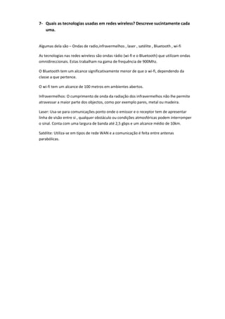 7- Quais as tecnologias usadas em redes wireless? Descreve sucintamente cada
   uma.


Algumas dela são – Ondas de radio,infravermelhos , laser , satélite , Bluetooth , wi-fi

As tecnologias nas redes wireless são ondas rádio (wi-fi e o Bluetooth) que utilizam ondas
omnidireccionais. Estas trabalham na gama de frequência de 900Mhz.

O Bluetooth tem um alcance significativamente menor de que o wi-fi, dependendo da
classe a que pertence.

O wi-fi tem um alcance de 100 metros em ambientes abertos.

Infravermelhos: O cumprimento de onda da radiação dos infravermelhos não lhe permite
atravessar a maior parte dos objectos, como por exemplo pares, metal ou madeira.

Laser: Usa-se para comunicações ponto onde o emissor e o receptor tem de apresentar
linha de visão entre si , qualquer obstáculo ou condições atmosféricas podem interromper
o sinal. Conta com uma largura de banda até 2,5 gbps e um alcance médio de 10km.

Satélite: Utiliza-se em tipos de rede WAN e a comunicação é feita entre antenas
parabólicas.
 