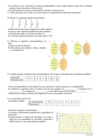 b) No chão da cave colocaram-se azulejos quadrangulares. Cada azulejo mede de lado 50 cm. Quantos
   azulejos foram colocados no chão da cave?
 c) As dimensões da cave têm a forma cúbica. Calcula o volume da cave.
11. Tenho um cubo com 125 dm3 de volume. Qual é o comprimento de cada uma suas arestas?

12. Observa as seguintes sequências de números.
     -7       -5     -3      -1     1     …
      2        3       4        5        6
                                                 …
      5        8      11       14       17
     2         5      8      11      14    …
 a) Determina os três termos seguintes de cada sequência.
 b) Escreve uma expressão geradora de cada uma delas.
 c) Calcula para cada uma o termo de ordem 13.
 d) A terceira sequência poderá ter um termo igual a 101?

13. Observa as seguintes correspondências ao
 lado:
 a) Indica as que são funções.
 b) Para cada uma das funções, indica o domínio
   e o contradomínio.




14. A tabela seguinte estabelece uma correspondência entre o lado e o perímetro de um triângulo equilátero.
     Lado (cm)             1        2        3        4        5        6
     Perímetro (cm)        3        6        9       12       15       18


 a) Esta correspondência é uma função? Em caso afirmativo, indica o domínio e o contradomínio.
 b) Completa as seguintes frases: O objecto que tem por imagem 9 é ____________. A imagem de 5 é
  ____________. 3 é a imagem de ____________ e é um objecto que tem por imagem ____________.
 c) Representa os dados da tabela num diagrama de setas e num gráfico cartesiano.

15. Um chocolate custa 0,75 €.
 a) Completa a tabela:
                           Nº. de chocolates              0        1        2   3   4   5
                           Preço (em €)


 b) Constrói o gráfico correspondente.
 c) O preço é directamente proporcional à quantidade de
 chocolates?
 d) Representado n o número de chocolates e p o preço a
  pagar por essa quantidade de chocolates, representa a
  relação entre p e n por uma expressão analítica.
 