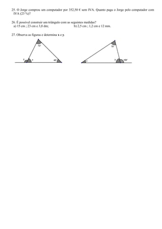 25. O Jorge comprou um computador por 352,50 € sem IVA. Quanto paga o Jorge pelo computador com
 IVA (23 %)?

26. É possível construir um triângulo com as seguintes medidas?
 a) 15 cm ; 23 cm e 3,8 dm;                    b) 2,5 cm ; 1,2 cm e 12 mm.

27. Observa as figuras e determina x e y.
 