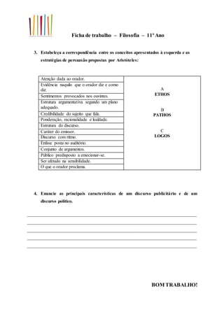 Ficha de trabalho – Filosofia – 11ºAno
3. Estabeleça a correspondência entre os conceitos apresentados à esquerda e as
estratégias de persuasão propostas por Aristóteles:
Atenção dada ao orador.
A
ETHOS
B
PATHOS
C
LOGOS
Evidência naquilo que o orador diz e como
diz.
Sentimentos provocados nos ouvintes.
Estrutura argumentativa segundo um plano
adequado.
Credibilidade do sujeito que fala.
Ponderação, racionalidade e lealdade.
Estrutura do discurso.
Caráter do emissor.
Discurso com ritmo.
Ênfase posta no auditório.
Conjunto de argumentos.
Público predisposto a emocionar-se.
Ser afetado na sensibilidade.
O que o orador proclama.
4. Enuncie as principais características de um discurso publicitário e de um
discurso político.
___________________________________________________________________________
___________________________________________________________________________
___________________________________________________________________________
___________________________________________________________________________
___________________________________________________________________________
BOM TRABALHO!
 