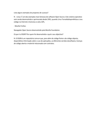 Lista alguns exemplos de projectos de sucesso?

R: - Linux: É um dos exemplos mais famosos de software Open Source. Este sistema operativo
vem sendo desenvolvido e aprimorado desde 1991, quando Linus Torvaldsdisponibilizou o seu
código na Internet e licenciou-o sob a GPL.

- Mozilla Firefox:

Navegador Open Source desenvolvido pela Mozilla Foundation.

O que é o OSOR? Por quem foi desenvolvido e qual o seu objectivo?

R: O OSOR é um repositório comum que, para além do código fonte e do código objecto,
disponibiliza informação sobre o uso de aplicações, as diferentes versões dosoftware, licenças
de código aberto e material relacionado com contratos.
 