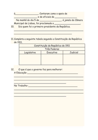 à________________. Contaram como o apoio de
________________ e de oficiais da _______________.
Na manhã do dia 5 de _______________, à janela da Câmara
Municipal de Lisboa, foi proclamada a __________________.
10.
Diz quem foi o primeiro presidente da República.
________________________________________________
________________________________________
11. Completa a seguinte tabela segundo a Constituição da República
de 1911.
Constituição da República de 1911
Três Poderes
Legislativo
Executivo
Judicial

12.
O que é que o governo fez para melhorar:
A Educação-___________________________________
________________________________________________
________________________________________________
____________________________________
No Trabalho-__________________________________
________________________________________________
________________________________________________
____________________________________

 