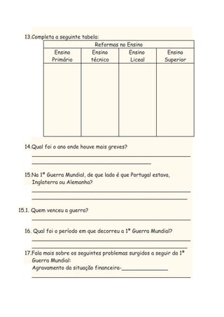 13.Completa a seguinte tabela:
Reformas no Ensino
Ensino
Ensino
Ensino
Primário
técnico
Liceal

Ensino
Superior

14.Qual foi o ano onde houve mais greves?
________________________________________________
____________________________________
15.Na 1ª Guerra Mundial, de que lado é que Portugal estava,
Inglaterra ou Alemanha?
________________________________________________
_______________________________________________
15.1. Quem venceu a guerra?
________________________________________________
16. Qual foi o período em que decorreu a 1ª Guerra Mundial?
________________________________________________
_______________________________________________
17.Fala mais sobre os seguintes problemas surgidos a seguir da 1ª
Guerra Mundial:
Agravamento da situação financeira-______________
________________________________________________

 