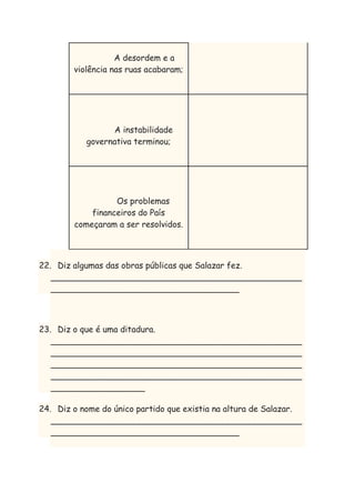 A desordem e a
violência nas ruas acabaram;

A instabilidade
governativa terminou;

Os problemas
financeiros do País
começaram a ser resolvidos.

22. Diz algumas das obras públicas que Salazar fez.
________________________________________________
____________________________________

23. Diz o que é uma ditadura.
________________________________________________
________________________________________________
________________________________________________
________________________________________________
__________________
24. Diz o nome do único partido que existia na altura de Salazar.
________________________________________________
____________________________________

 