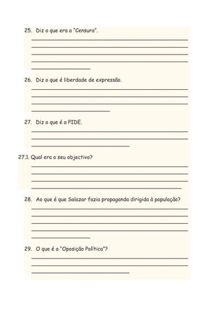 25. Diz o que era a “Censura”.
________________________________________________
________________________________________________
________________________________________________
________________________________________________
__________________
26. Diz o que é liberdade de expressão.
________________________________________________
________________________________________________
________________________________________________
________________________
27. Diz o que é a PIDE.
________________________________________________
________________________________________________
______________________________
27.1. Qual era o seu objectivo?
________________________________________________
________________________________________________
________________________________________________
______________________________________________
28. Ao que é que Salazar fazia propaganda dirigida à população?
________________________________________________
________________________________________________
________________________________________________
________________________________________________
__________________
29. O que é a “Oposição Política”?
________________________________________________
________________________________________________
______________________________

 