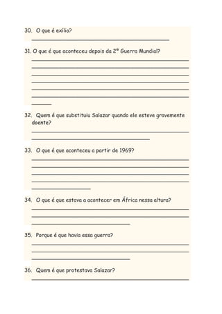 30. O que é exílio?
__________________________________________
31. O que é que aconteceu depois da 2ª Guerra Mundial?
________________________________________________
________________________________________________
________________________________________________
________________________________________________
________________________________________________
________________________________________________
______
32. Quem é que substituiu Salazar quando ele esteve gravemente
doente?
________________________________________________
____________________________________
33. O que é que aconteceu a partir de 1969?
________________________________________________
________________________________________________
________________________________________________
________________________________________________
__________________
34. O que é que estava a acontecer em África nessa altura?
________________________________________________
________________________________________________
______________________________
35. Porque é que havia essa guerra?
________________________________________________
________________________________________________
______________________________
36. Quem é que protestava Salazar?
________________________________________________

 
