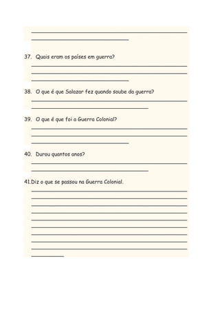 ________________________________________________
______________________________
37. Quais eram os países em guerra?
________________________________________________
________________________________________________
______________________________
38. O que é que Salazar fez quando soube da guerra?
________________________________________________
____________________________________
39. O que é que foi a Guerra Colonial?
________________________________________________
________________________________________________
______________________________
40. Durou quantos anos?
________________________________________________
____________________________________
41.Diz o que se passou na Guerra Colonial.
________________________________________________
________________________________________________
________________________________________________
________________________________________________
________________________________________________
________________________________________________
________________________________________________
________________________________________________
________________________________________________
__________

 