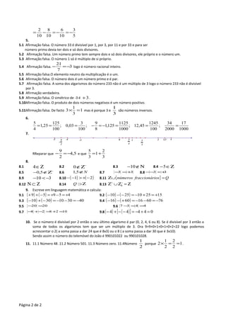 5
3
10
6
10
8
10
2
−=−=−=
5.
5.1 Afirmação falsa. O número 33 é divisível por 1, por 3, por 11 e por 33 e para ser
número primo devia ter dois e só dois divisores.
5.2 Afirmação falsa. Um número primo tem sempre dois e só dois divisores, ele próprio e o número um.
5.3 Afirmação falsa. O número 1 só é múltiplo de si próprio.
5.4 Afirmação falsa. 3
7
21
−=− logo é número racional inteiro.
5.5 Afirmação falsa.O elemento neutro da multiplicação é o um.
5.6 Afirmação falsa. O número dois é um número primo e é par.
5.7 Afirmação falsa. A soma dos algarismos do número 233 não é um múltiplo de 3 logo o número 233 não é divisível
por 3.
5.8 Afirmação verdadeira.
5.9 Afirmação falsa. O simétrico de -3 é 3+ .
5.10Afirmação falsa. O produto de dois números negativos é um número positivo.
5.11Afirmação falsa. De facto 1
3
1
3 =× mas é porque 3 e
3
1
são números inversos.
6.
1000
17
2000
34
;
100
1245
45,12;
1000
1125
125,1
8
9
;
100
3
03,0;
100
125
25,1
4
5
===−=−===
7.
RReparar que 5,4
2
9
−=− e que
3
2
1
3
5
+=
8.
8.1 Ζ∈4 8.2 −
Ζ∉0 8.3 Ν∉−10 8.4 Ζ∈−5
8.5 −
Ζ∉− 5,0 8.6 N∉5,1 8.7 33 +=− 8.8 33 +<−−
8.9 310 −<− 8.10 ( ) ( )21 −+>−− 8.11 { } Qiosfraccionárnúmeros =∪Ζ
8.12 Ζ⊂Ν 8.14 Ζ⊃Q 8.13 Ζ=Ζ∪Ζ −+
0
9. Escreve em linguagem matemática e calcula:
9.1 ( ) ( ) 45959 +=−+=−++ 9.2 ( ) ( ) 1525102510 +=+−=−−−
9.3 ( ) ( ) 4030103010 −=−−=−+− 9.4 ( ) ( ) 7660166016 −=−−=+−−
9.5 2020 =− 9.6 4437 ==−
9.7 102828 =+=−+− 9.8 ( ) ( )[ ] 04444 =+−=−−+−
10. Se o número é divisível por 2 então o seu último algarismo é par (0, 2, 4, 6 ou 8). Se é divisível por 3 então a
soma de todos os algarismos tem que ser um múltiplo de 3. Ora 9+9+0+1+0+1+0+2=22 logo podemos
acrescentar o 2( a soma passa a dar 24 que é 8x3) ou o 8 ( a soma passa a dar 30 que é 3x10).
Sendo assim o número do telemóvel do João é 990101022 ou 990101028.
11. 11.1 Número 48 .11.2 Número 501. 11.3 Número zero. 11.4Número
2
1
porque 1
2
2
2
1
2 ==× .
Página 2 de 2
5
3
-
9
2
-5 -4 3,5 43-3 3
4
10
 