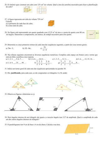 26. O António quer construir um cubo com 125 cm3
de volume. Qual a área da cartolina necessária para fazer a planificação
do cubo?
27. A figura representa um cubo de volume 729 cm3
.
Calcula:
a) o perímetro de cada face do cubo;
b) a área total do cubo.
28. Na figura está representado um quarto quadrado com 12,25 m2
de área e a porta do quarto com 80 cm
de largura. Determina o comprimento, em metros, de rodapé necessário para este quarto.
29. Determina os cinco primeiros termos de cada uma das sequências seguintes, a partir dos seus termos gerais:
a) 15m ; b) n410 ; c)
4
3
n
n
.
30. Nas alíneas seguintes encontram-se diversas sequências numéricas. Completa cada espaço em branco com o termo que
está em falta e justifica a tua resposta.
a) 1, 2, 3, __, 5, 6, 7, … b) 2, 4, 6, __, 10,12, … c) 1, 3, 5, __, 9, 11, … d) 3, 6, __, 12, 15, 18, …
e) 1, 4, 9, __, 25, __, 49, … f) ...,
7
6
,
6
5
__,,
4
3
,
3
2
,
2
1
g) ...,4__,,3,
2
5
__,,
2
3
,1,
2
1
31. Indica um termo geral de cada uma das sequências apresentadas na questão 30.
32. Diz, justificando, para cada caso, se são congruentes os triângulos A e B, sendo:
33. Observa as figuras e determina x e y.
34. Dois ângulos internos de um triângulo são iguais e o terceiro ângulo tem 112º de amplitude. Qual é a amplitude de cada
um dos outros ângulos internos do triângulo?
35. O paralelogramo tem 9 cm de base e 4 cm de altura. Calcula a sua área.
 