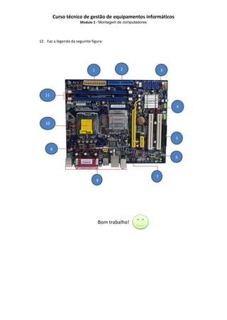 Curso técnico de gestão de equipamentos informáticos
Modulo 2 - Montagem de computadores

12. Faz a legenda da seguinte figura:

2

1

11

3

~
4

10
0
5
9
6

8

Bom trabalho!

7

 