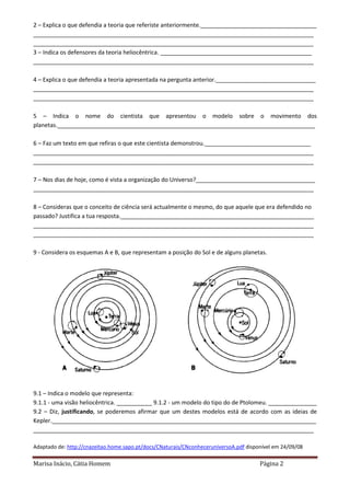 Marisa Inácio, Cátia Homem Página 2
2 – Explica o que defendia a teoria que referiste anteriormente.____________________________________
_______________________________________________________________________________________
_______________________________________________________________________________________
3 – Indica os defensores da teoria heliocêntrica. _______________________________________________
_______________________________________________________________________________________
4 – Explica o que defendia a teoria apresentada na pergunta anterior._______________________________
_______________________________________________________________________________________
_______________________________________________________________________________________
5 – Indica o nome do cientista que apresentou o modelo sobre o movimento dos
planetas.________________________________________________________________________________
6 – Faz um texto em que refiras o que este cientista demonstrou._________________________________
_______________________________________________________________________________________
_______________________________________________________________________________________
7 – Nos dias de hoje, como é vista a organização do Universo?_____________________________________
_______________________________________________________________________________________
8 – Consideras que o conceito de ciência será actualmente o mesmo, do que aquele que era defendido no
passado? Justifica a tua resposta.____________________________________________________________
_______________________________________________________________________________________
_______________________________________________________________________________________
9 - Considera os esquemas A e B, que representam a posição do Sol e de alguns planetas.
9.1 – Indica o modelo que representa:
9.1.1 - uma visão heliocêntrica. ___________ 9.1.2 - um modelo do tipo do de Ptolomeu. _______________
9.2 – Diz, justificando, se poderemos afirmar que um destes modelos está de acordo com as ideias de
Kepler.__________________________________________________________________________________
_______________________________________________________________________________________
Adaptado de: http://cnazeitao.home.sapo.pt/docs/CNaturais/CNconheceruniversoA.pdf disponível em 24/09/08
 