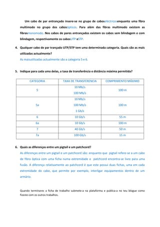 Um cabo de par entrançado insere-se no grupo de caboseléctricosenquanto uma fibra
   multimodo no grupo dos cabosópticos. Para além das fibras multimodo existem as
   fibrasmonomodo. Nos cabos de pares entrançados existem os cabos sem blindagem e com
   blindagem, respectivamente os cabosUTP eSTP.

4. Qualquer cabo de par trançado UTP/STP tem uma determinada categoria. Quais são as mais
   utilizadas actualmente?
   As maisutilizadas actualmente são a categoria 5 e 6.


5. Indique para cada uma delas, a taxa de transferência e distância máxima permitida?


          CATEGORIA                TAXA DE TRANSFERENCIA          COMPRIMENTO MÁXIMO
                                            10 Mb/s
               5                                                           100 m
                                           100 Mb/s
                                            10 Mb/s
               5a                          100 Mb/s                        100 m
                                             1 Gb/s
               6                            10 Gb/s                         55 m
               6a                           10 Gb/s                        100 m
               7                            40 Gb/s                         50 m
               7a                           100 Gb/s                        15 m


6. Quais as diferenças entre um pigtail e um patchcord?
   As diferenças entre um pigtail e um patchcord são: enquanto que pigtail refere-se a um cabo
   de fibra óptica com uma ficha numa extremidade e patchcord encontra-se livre para uma
   fusão. A diferença relativamente ao patchcord é que este possui duas fichas, uma em cada
   extremidade do cabo, que permite por exemplo, interligar equipamentos dentro de um
   armário.



   Quando terminares a ficha de trabalho submete-a na plataforma e publica-a no teu blogue como
   fizeste com os outros trabalhos.
 