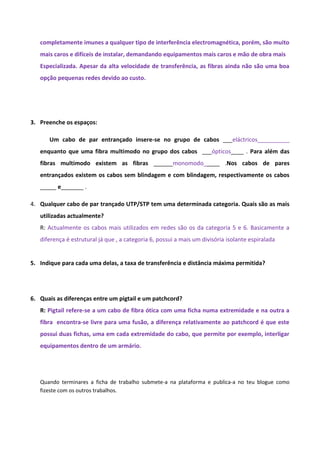 completamente imunes a qualquer tipo de interferência electromagnética, porém, são muito
   mais caros e difíceis de instalar, demandando equipamentos mais caros e mão de obra mais
   Especializada. Apesar da alta velocidade de transferência, as fibras ainda não são uma boa
   opção pequenas redes devido ao custo.




3. Preenche os espaços:

      Um cabo de par entrançado insere-se no grupo de cabos ___eláctricos__________
   enquanto que uma fibra multimodo no grupo dos cabos ___ópticos____ . Para além das
   fibras multimodo existem as fibras ______monomodo_____ .Nos cabos de pares
   entrançados existem os cabos sem blindagem e com blindagem, respectivamente os cabos
   _____ e_______ .

4. Qualquer cabo de par trançado UTP/STP tem uma determinada categoria. Quais são as mais
   utilizadas actualmente?
   R: Actualmente os cabos mais utilizados em redes são os da categoria 5 e 6. Basicamente a
   diferença é estrutural já que , a categoria 6, possui a mais um divisória isolante espiralada


5. Indique para cada uma delas, a taxa de transferência e distância máxima permitida?




6. Quais as diferenças entre um pigtail e um patchcord?
   R: Pigtail refere-se a um cabo de fibra ótica com uma ficha numa extremidade e na outra a
   fibra encontra-se livre para uma fusão, a diferença relativamente ao patchcord é que este
   possui duas fichas, uma em cada extremidade do cabo, que permite por exemplo, interligar
   equipamentos dentro de um armário.




   Quando terminares a ficha de trabalho submete-a na plataforma e publica-a no teu blogue como
   fizeste com os outros trabalhos.
 
