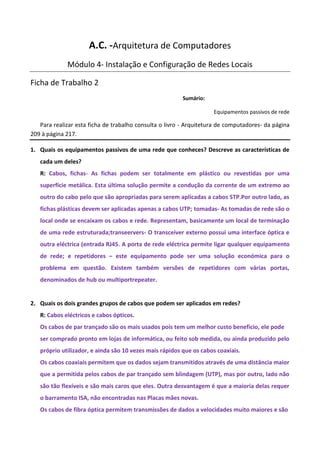 A.C. -Arquitetura de Computadores
             Módulo 4- Instalação e Configuração de Redes Locais

Ficha de Trabalho 2
                                                         Sumário:

                                                                    Equipamentos passivos de rede

   Para realizar esta ficha de trabalho consulta o livro - Arquitetura de computadores- da página
209 à página 217.

1. Quais os equipamentos passivos de uma rede que conheces? Descreve as características de
   cada um deles?
   R: Cabos, fichas- As fichas podem ser totalmente em plástico ou revestidas por uma
   superfície metálica. Esta última solução permite a condução da corrente de um extremo ao
   outro do cabo pelo que são apropriadas para serem aplicadas a cabos STP.Por outro lado, as
   fichas plásticas devem ser aplicadas apenas a cabos UTP; tomadas- As tomadas de rede são o
   local onde se encaixam os cabos e rede. Representam, basicamente um local de terminação
   de uma rede estruturada;transeervers- O transceiver externo possui uma interface óptica e
   outra eléctrica (entrada RJ45. A porta de rede eléctrica permite ligar qualquer equipamento
   de rede; e repetidores – este equipamento pode ser uma solução económica para o
   problema em questão. Existem também versões de repetidores com várias portas,
   denominados de hub ou multiportrepeater.


2. Quais os dois grandes grupos de cabos que podem ser aplicados em redes?
   R: Cabos eléctricos e cabos ópticos.
   Os cabos de par trançado são os mais usados pois tem um melhor custo beneficio, ele pode
   ser comprado pronto em lojas de informática, ou feito sob medida, ou ainda produzido pelo
   próprio utilizador, e ainda são 10 vezes mais rápidos que os cabos coaxiais.
   Os cabos coaxiais permitem que os dados sejam transmitidos através de uma distância maior
   que a permitida pelos cabos de par trançado sem blindagem (UTP), mas por outro, lado não
   são tão flexíveis e são mais caros que eles. Outra desvantagem é que a maioria delas requer
   o barramento ISA, não encontradas nas Placas mães novas.
   Os cabos de fibra óptica permitem transmissões de dados a velocidades muito maiores e são
 