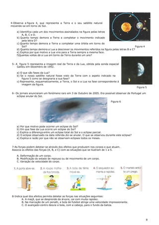 4-Observa a figura 4, que representa a Terra e o seu satélite natural
movendo-se em torno do Sol.
a) Identifica cada um dos movimentos assinalados na figura pelas letras
A, B, C e D.
b) Quanto tempo demora a Terra a completar o movimento indicado
pela letra D?
c) Quanto tempo demora a Terra a completar uma órbita em torno do
Sol? Figura 4
d) Quanto tempo demora a Lua a descrever os movimentos referidos na figura pelas letras B e C?
e) Explica por que motivo a Lua vira para a Terra sempre a mesma face.
f)Quantas voltas dá a Lua em torno da Terra durante um ano?
5- A figura 5 representa a imagem real da Terra e da Lua, obtida pela sonda espacial
Galileu em Dezembro de 1992.
a) O que são fases da Lua?
b) Se o nosso satélite natural fosse visto da Terra com o aspeto indicado na
figura 5 como se designaria a sua fase?
c) Representa, esquematicamente, a Terra, o Sol e a Lua na fase correspondente à
imagem da figura.
Figura 5
6- Os jornais anunciaram um fenómeno raro em 3 de Outubro de 2005. Era possível observar de Portugal um
eclipse anular do Sol.
Figura 6
a) Por que motivo pode ocorrer um eclipse do Sol?
b) Em que fase da Lua ocorre um eclipse do Sol?
c) Explica a diferença entre um eclipse total do Sol e o eclipse parcial.
d) O eclipse observado na data referida diz-se anular. O que se observou durante este eclipse?
e) Explica a razão por que não se observam eclipses todos os meses.
7-As forças podem detetar-se através dos efeitos que produzem nos corpos e que atuam.
Associa os efeitos das forças (A, B, e C) com as situações que se ilustram de 1 a 5.
A. Deformação de um corpo.
B. Modificação do estado de repouso ou de movimento de um corpo.
C. Variação da velocidade do corpo.
8-Indica qual dos efeitos permite detetar as forças nas situações seguintes:
A. A maçã, que se desprende da árvore, cai com muita rapidez.
B. Na marcação de um penalti, a bola de futebol atinge uma velocidade impressionante.
C. O avançado-centro desvia a bola, com a cabeça, para o fundo da baliza.
8
 