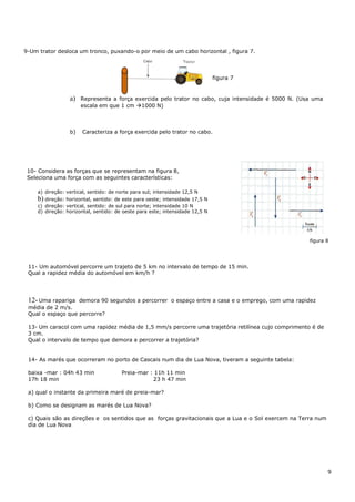 9-Um trator desloca um tronco, puxando-o por meio de um cabo horizontal , figura 7.
figura 7
a) Representa a força exercida pelo trator no cabo, cuja intensidade é 5000 N. (Usa uma
escala em que 1 cm 1000 N)
b) Caracteriza a força exercida pelo trator no cabo.
10- Considera as forças que se representam na figura 8,
Seleciona uma força com as seguintes características:
a) direção: vertical, sentido: de norte para sul; intensidade 12,5 N
b) direção: horizontal, sentido: de este para oeste; intensidade 17,5 N
c) direção: vertical, sentido: de sul para norte; intensidade 10 N
d) direção: horizontal, sentido: de oeste para este; intensidade 12,5 N
figura 8
11- Um automóvel percorre um trajeto de 5 km no intervalo de tempo de 15 min.
Qual a rapidez média do automóvel em km/h ?
12- Uma rapariga demora 90 segundos a percorrer o espaço entre a casa e o emprego, com uma rapidez
média de 2 m/s.
Qual o espaço que percorre?
13- Um caracol com uma rapidez média de 1,5 mm/s percorre uma trajetória retilínea cujo comprimento é de
3 cm.
Qual o intervalo de tempo que demora a percorrer a trajetória?
14- As marés que ocorreram no porto de Cascais num dia de Lua Nova, tiveram a seguinte tabela:
baixa -mar : 04h 43 min Preia-mar : 11h 11 min
17h 18 min 23 h 47 min
a) qual o instante da primeira maré de preia-mar?
b) Como se designam as marés de Lua Nova?
c) Quais são as direções e os sentidos que as forças gravitacionais que a Lua e o Sol exercem na Terra num
dia de Lua Nova
9
 