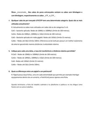 fibras _monomodo_ .Nos cabos de pares entrançados existem os cabos sem blindagem e
   com blindagem, respectivamente os cabos _UTP_ e_STP_ .

4. Qualquer cabo de par trançado UTP/STP tem uma determinada categoria. Quais são as mais
   utilizadas actualmente?
   R: Actualmente os cabos mais utilizados em redes são os de categorias 5 e 6.
   Cat5 – bastante aplicado. Redes de 10Mb/s e 100Mb/s (limite de 100 metros).
   Cat5e –Redes de 10Mb/s, 100Mb/s e 1Gb/s (limite de 100 metros).
   Cat6 – Bastante aplicado em redes gigabit. Redes até 10Gb/s (limite 55 metros).
   Cat6e – Redes até Gb/s (limite 100m). Diferencia-se do Car6 por possuir um melhor isolamento
   do exterior garantindo maiores distâncias à velocidade máxima.


5. Indique para cada uma delas, a taxa de transferência e distância máxima permitida?
   R:Cat5 - Redes de 10Mb/s e 100Mb/s (limite de 100 metros).
   Cat5e – Redes de 10Mb/s, 100Mb/s e 1Gb/s (limite de 100 metros).
   Cat6 –Redes até 10Gb/s (limite 55 metros).
   Cat6e – Redes até Gb/s (limite 100m).


6. Quais as diferenças entre um pigtail e um patchcord?
   R: Pigtail possui duas fichas, uma em cada extremidade que permite por exemplo interligar
   equipamentos dentro de um armário, e PatchCord possui apenas uma ficha.


   Quando terminares a ficha de trabalho submete-a na plataforma e publica-a no teu blogue como
   fizeste com os outros trabalhos.
 