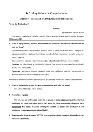 A.C. -Arquitetura de Computadores
             Módulo 4- Instalação e Configuração de Redes Locais

Ficha de Trabalho 2
                                                         Sumário:

                                                                     Equipamentos passivos de rede

   Para realizar esta ficha de trabalho consulta o livro - Arquitectura de computadores- da página
209 à página 217.

1. Quais os equipamentos passivos de uma rede que conheces? Descreve as características de
   cada um deles?
   Equipamento passivo é equipamento que não codifica, sobretudo é associado a cablagem, ou
   seja cabos eléctricos e ópticos. Repetidores, tomadas, fichas, e transievers também pertencem
   a essa categoria.
   Cabos:electricos (coaxiais e pares trançados) ou cabos óticos (multimodo e monomodo).
   Tomadas: são o local onde se encaixam os cabos de rede e representam o local de terminação
   de uma rede estruturada.
   Transceiver: permitem integrar cablagem ótica com cablagem eletrica, convertendo os
   impulsos eléctricos em sinais oticos ou vice-versa.

Repetidores: é um equipamento de interligação que permite aumentar a extensão de uma rede.


2. Quais os dois grandes grupos de cabos que podem ser aplicados em redes?
       São cabos eléctricos e cabos ópticos.


3. Preenche os espaços:

       Um cabo de par entrançado insere-se no grupo de caboseléctricosenquanto uma fibra
   multimodo no grupo dos cabos ópticos.Para além das fibras multimodo existem as fibras
   monomodo. Nos cabos de pares entrançados existem os cabos sem blindagem e com
   blindagem, respectivamente os cabosUTPeSTP.

4. Qualquer cabo de par trançado UTP/STP tem uma determinada categoria. Quais são as mais
   utilizadas actualmente?
 