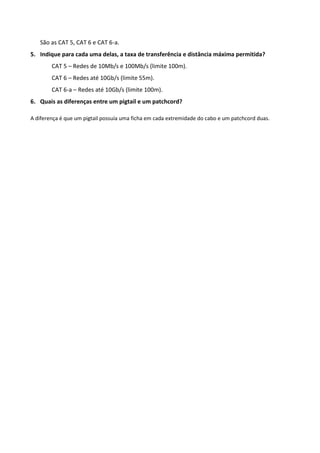 São as CAT 5, CAT 6 e CAT 6-a.
5. Indique para cada uma delas, a taxa de transferência e distância máxima permitida?
        CAT 5 – Redes de 10Mb/s e 100Mb/s (limite 100m).
        CAT 6 – Redes até 10Gb/s (limite 55m).
        CAT 6-a – Redes até 10Gb/s (limite 100m).
6. Quais as diferenças entre um pigtail e um patchcord?

A diferença é que um pigtail possuía uma ficha em cada extremidade do cabo e um patchcord duas.
 