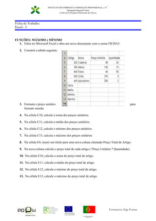 GOVERNO DA REPUBLICA
PORTUGUESA
Formadora: Olga Freitas
INSTITUTO DO EMPREGO E FORMAÇÃO PROFISSIONAL, I. P.
∗
Delegação Regional Norte
Centro de Formação Profissional de Chaves
Ficha de Trabalho
Excel - 3
FUNÇÕES: MÁXIMO e MÍNIMO
1. Entra no Microsoft Excel e abra um novo documento com o nome FICHA3.
2. Constrói a tabela seguinte.
3. Formata o preço unitário para
formato moeda.
4. Na célula C10, calcula a soma dos preços unitários.
5. Na célula C11, calcula a média dos preços unitários.
6. Na célula C12, calcula o mínimo dos preços unitários.
7. Na célula C13, calcula o máximo dos preços unitários
8. Na célula E4, insere um titulo para uma nova coluna chamado Preço Total de Artigo.
9. Na nova coluna calcula o preço total de cada artigo (=Preço Unitário * Quantidade).
10. Na célula E10, calcula a soma do preço total de artigo.
11. Na célula E11, calcula a média do preço total de artigo.
12. Na célula E12, calcula o mínimo do preço total de artigo.
13. Na célula E13, calcule o máximo do preço total de artigo.
 