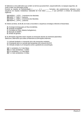 PÁGINA 3
3. Selecione a única alternativa que contém os termos que preenchem, sequencialmente, os espaços seguintes, de
modo a obter uma afirmação correta.
Durante as reações de fotofosforilação o _______ e o ________ formados, são posteriormente utilizados numa
sequência de reações metabólicas realizadas ao nível da(o) _______ e que permitem a síntese de compostos
orgânicos.
(A) NADPH […] ATP […] membrana dos tilacóides.
(B) NADP
+
[…] ADP […] estroma.
(C) NADP
+
[…] ADP […] membrana dos tilacóides.
(D) NADPH […] ATP […] estroma.
4. Ordene as letras, de A a E, de modo a reconstituir a sequência cronológica referente à fotossíntese.
A. A energia luminosa gera um fluxo de eletrões.
B. Oxidação de NADPH.
C. Formação do PGAL (Aldeído fosfoglicérico).
D. Redução do NADP+.
E. Síntese de glícidos.
5. As afirmações seguintes dizem respeito ao transporte através da membrana plasmática.
Selecione a alternativa que avalia corretamente as afirmações anteriores.
1. A difusão facilitada e o transporte ativo são transportes mediados.
2. O transporte ativo e a osmose são transportes com consumo de ATP.
3. A difusão simples é um transporte contra o gradiente de concentração.
(A) 1 é verdadeira; 2 e 3 são falsas.
(B) 2 e 3 são verdadeiras; 1 é falsa.
(C) 2 é verdadeira; 1 e 3 são falsas.
(D) 1 e 3 são verdadeiras; 2 é falsa.
 