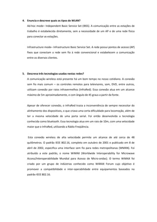 4. Enuncia e descreve quais os tipos de WLAN?
   Ad-hoc mode– Independent Basic Service Set (IBSS). A comunicação entre as estações de
   trabalho é estabelecida diretamente, sem a necessidade de um AP e de uma rede física
   para conectar as estações.


   Infrastructure mode– Infrastructure Basic Service Set. A rede possui pontos de acesso (AP)
   fixos que conectam a rede sem fio à rede convencional e estabelecem a comunicação
   entre os diversos clientes.




5. Descreva três tecnologias usadas nestas redes?
   A comunicação wireless está presente há um bom tempo no nosso cotidiano. A conexão
   sem fio mais comum – os controles remotos para televisores, som, DVD, entre outros,
   utilizam conexão por raios infravermelhos (InfraRed). Essa conexão atua em um alcance
   máximo de 5m aproximadamente, e com ângulo de 45 graus a partir da fonte.


   Apesar de oferecer conexão, o InfraRed trazia a inconveniência de sempre necessitar do
   alinhamento dos dispositivos, o que criava uma certa dificuldade para locomoção, além de
   ter a mesma velocidade de uma porta serial. Foi então desenvolvida a tecnologia
   conhecida como bluetooth. Essa tecnologia atua em um raio de 10m, com uma velocidade
   maior que o InfraRed, utilizando a Rádio Freqüência.


    Esta conexão wireless de alta velocidade permite um alcance de até cerca de 48
   quilômetros. O padrão IEEE 802.16, completo em outubro de 2001 e publicado em 8 de
   abril de 2002, especifica uma interface sem fio para redes metropolitanas (WMAN). Foi
   atribuído a este padrão, o nome WiMAX (Worldwide Interoperability for Microwave
   Access/Interoperabilidade Mundial para Acesso de Micro-ondas). O termo WiMAX foi
   criado por um grupo de indústrias conhecido como WiMAX Forum cujo objetivo é
   promover a compatibilidade e inter-operabilidade entre equipamentos baseados no
   padrão IEEE 802.16.
 