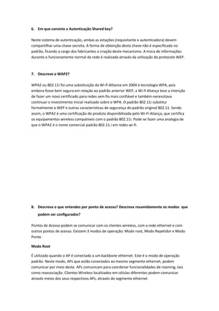6. Em que consiste a Autenticação Shared key?

Neste sistema de autenticação, ambas as estações (requisitante e autenticadora) devem
compartilhar uma chave secreta. A forma de obtenção desta chave não é especificada no
padrão, ficando a cargo dos fabricantes a criação deste mecanismo. A troca de informações
durante o funcionamento normal da rede é realizada através da utilização do protocolo WEP.



7. Descreve o WAP2?

WPA2 ou 802.11i foi uma substituição da Wi-fi Alliance em 2004 à tecnologia WPA, pois
embora fosse bem segura em relação ao padrão anterior WEP, a Wi-fi Aliança teve a intenção
de fazer um novo certificado para redes sem fio mais confiável e também necessitava
continuar o investimento inicial realizado sobre o WPA. O padrão 802.11i substitui
formalmente o WEP e outras características de segurança do padrão original 802.11. Sendo
assim, o WPA2 é uma certificação de produto disponibilizada pelo Wi-Fi Aliança, que certifica
os equipamentos wireless compatíveis com o padrão 802.11i. Pode-se fazer uma analogia de
que o WPA2 é o nome comercial padrão 802.11.i em redes wi-fi.




8. Descreva o que entendes por ponto de acesso? Descreva resumidamente os modos que
    podem ser configurados?

Pontos de Acesso podem se comunicar com os clientes wireless, com a rede ethernet e com
outros pontos de acesso. Existem 3 modos de operação: Modo root, Modo Repetidor e Modo
Ponte.

Modo Root

É utilizado quando o AP é conectado a um backbone ethernet. Este é o modo de operação
padrão. Neste modo, APs que estão conectados ao mesmo segmento ethernet, podem
comunicar por meio deste. APs comunicam para coordenar funcionalidades de roaming, tais
como reassociação. Clientes Wireless localizados em células diferentes podem comunicar
através meios dos seus respectivos APs, através do segmento ethernet
 