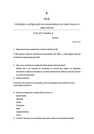 0.
                                         I.C.C.
 Instalação e configuração de computadores em redes locais e à
                          rede Internet

                          Ficha de Trabalho 4
                                                    Sumário:

                                                                                Modelo OSI



1. Diga quais as duas arquitecturas criadas na década de 70?

A SNA (System Network Architecture) desenvolvida pela IBM e a DNA (Digital Network
Architecture) desenvolvida pela DEC.



2. Diga o que entendes por modelo OSI (Open System Interconection)?
   Modelo OSI é um conjunto de protocolos ou normas que podem ser adoptadas
   livremente no fabrico de hardware e no desenvolvimento de software para funcionarem
   em redes de computador.
3. Defina protocolo?

Protocolo é um acordo nas conversações, entre computadores para definirem como a
conversação irá decorrer.



4. Quantas camadas tem o modelo OSI? Enumere-as.
   Apresentação
   Aplicação
   Sessão
   Transporte
   Rede
   Ligação de Dados
   Física.
5. Enuncie e descreva as características dos sinais, usados na transmissão de dados
 