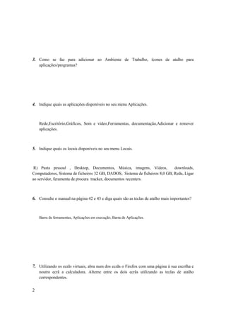 3. Como se faz para adicionar ao Ambiente de Trabalho, ícones de atalho para
    aplicações/programas?




4. Indique quais as aplicações disponíveis no seu menu Aplicações.



    Rede,Escritório,Gráficos, Som e vídeo,Ferramentas, documentação,Adicionar e remover
    aplicações.



5. Indique quais os locais disponíveis no seu menu Locais.



 R) Pasta pessoal , Desktop, Documentos, Música, imagens, Vídeos,             downloads,
Computadores, Sistema de ficheiros 32 GB, DADOS, Sistema de ficheiros 8,0 GB, Rede, Ligar
ao servidor, feramenta de procura tracker, documentos recenters.



6. Consulte o manual na página 42 e 43 e diga quais são as teclas de atalho mais importantes?



    Barra de ferramentas, Aplicações em execução, Barra de Aplicações.




7. Utilizando os ecrãs virtuais, abra num dos ecrãs o Firefox com uma página á sua escolha e
    noutro ecrã a calculadora. Alterne entre os dois ecrãs utilizando as teclas de atalho
    correspondentes.


2
 