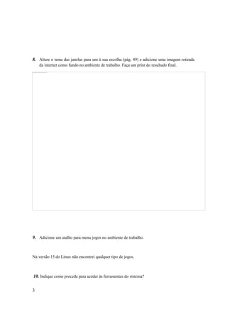 8. Altere o tema das janelas para um à sua escolha (pág. 49) e adicione uma imagem retirada
    da internet como fundo no ambiente de trabalho. Faça um print do resultado final.




9. Adicione um atalho para menu jogos no ambiente de trabalho.



Na versão 15 do Linux não encontrei qualquer tipo de jogos.



10. Indique como procede para aceder às ferramentas do sistema?


3
 