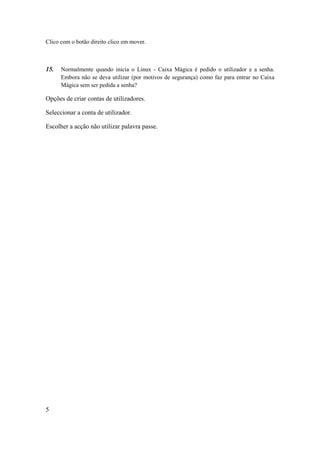 Clico com o botão direito clico em mover.



15.   Normalmente quando inicia o Linux - Caixa Mágica é pedido o utilizador e a senha.
      Embora não se deva utilizar (por motivos de segurança) como faz para entrar no Caixa
      Mágica sem ser pedida a senha?

Opções de criar contas de utilizadores.

Seleccionar a conta de utilizador.

Escolher a acção não utilizar palavra passe.




5
 