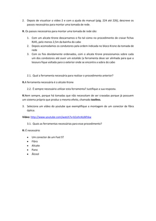 2. Depois de visualizar o vídeo 2 e com a ajuda do manual (pág. 224 até 226), descreve os
   passos necessários para montar uma tomada de rede.

R. Os passos necessários para montar uma tomada de rede são:

    1. Com um alicate Krone descarnamos o fio tal como no procedimento de cravar fichas
       RJ45, pelo menos 2,5m da bainha do cabo
    2. Depois acomodamos os condutores pela ordem indicada no bloco Krone da tomada de
       rede
    3. Com os fios devidamente ordenados, com o alicate Krone pressionamos sobre cada
       um dos condutores até ouvir um estalido (a ferramenta deve ser alinhada para que a
       tesoura fique voltada para o exterior onde se encontra a sobra do cabo



    2.1. Qual a ferramenta necessária para realizar o procedimento anterior?

R.A ferramenta necessária é o alicate Krone

    2.2. É sempre necessário utilizar esta ferramenta? Justifique a sua resposta.

R.Nem sempre, porque há tomadas que não necessitam de ser cravadas porque já possuem
um sistema próprio que produz o mesmo efeito, chamado toolless.

3. Seleciona um vídeo do youtube que exemplifique a montagem de um conector de fibra
   óptica.

Vídeo: http://www.youtube.com/watch?v=b1ohnXyWhkw

    3.1. Quais as ferramentas necessárias para esse procedimento?

R: É necessário

        Um conector de um Fast ST
        Fibra
        Alicate
        Pano
        Álcool
 