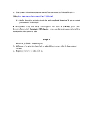 4. Seleciona um vídeo do youtube que exemplifique o processo de fusão da fibra ótica.

Vídeo: http://www.youtube.com/watch?v=EK9bblRKayA

   4.1. Qual o dispositivo utilizado para testar a atenuação da fibra ótica? O que entendes
        por dead zone ou blindspot?

R. O dispositivo usado para testar a atenuação da fibra óptica é o OTDR (Optical Time-
Domainreflectometer). O dead zone / blindspot e a zona onde não se consegue analisar a fibra
nas extremidades (primeiros 50m)



                                         Grupo II

   Forma um grupo de 3 elementos para:
1. Utilizando as ferramentas disponíveis no laboratório, cravar um cabo direto e um cabo
   cruzado.
2. Depois de montares os cabos testa-os.
 