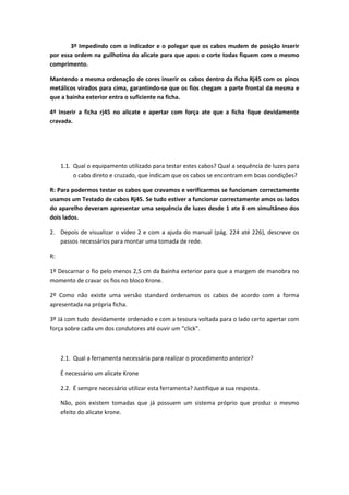 3º Impedindo com o indicador e o polegar que os cabos mudem de posição inserir
por essa ordem na guilhotina do alicate para que apos o corte todas fiquem com o mesmo
comprimento.

Mantendo a mesma ordenação de cores inserir os cabos dentro da ficha Rj45 com os pinos
metálicos virados para cima, garantindo-se que os fios chegam a parte frontal da mesma e
que a bainha exterior entra o suficiente na ficha.

4º Inserir a ficha rj45 no alicate e apertar com força ate que a ficha fique devidamente
cravada.




     1.1. Qual o equipamento utilizado para testar estes cabos? Qual a sequência de luzes para
          o cabo direto e cruzado, que indicam que os cabos se encontram em boas condições?

R: Para podermos testar os cabos que cravamos e verificarmos se funcionam correctamente
usamos um Testado de cabos Rj45. Se tudo estiver a funcionar correctamente amos os lados
do aparelho deveram apresentar uma sequência de luzes desde 1 ate 8 em simultâneo dos
dois lados.

2. Depois de visualizar o vídeo 2 e com a ajuda do manual (pág. 224 até 226), descreve os
   passos necessários para montar uma tomada de rede.

R:

1º Descarnar o fio pelo menos 2,5 cm da bainha exterior para que a margem de manobra no
momento de cravar os fios no bloco Krone.

2º Como não existe uma versão standard ordenamos os cabos de acordo com a forma
apresentada na própria ficha.

3º Já com tudo devidamente ordenado e com a tesoura voltada para o lado certo apertar com
força sobre cada um dos condutores até ouvir um “click”.



     2.1. Qual a ferramenta necessária para realizar o procedimento anterior?

     É necessário um alicate Krone

     2.2. É sempre necessário utilizar esta ferramenta? Justifique a sua resposta.

     Não, pois existem tomadas que já possuem um sistema próprio que produz o mesmo
     efeito do alicate krone.
 