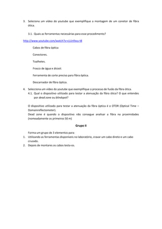 3. Seleciona um vídeo do youtube que exemplifique a montagem de um conetor de fibra
   ótica.

   3.1. Quais as ferramentas necessárias para esse procedimento?

http://www.youtube.com/watch?v=cLUnfxvu-t8

       Cabos de fibra óptica

       Conectores.

       Toalhetes.

       Frasco de água e álcool.

       Ferramenta de corte preciso para fibra óptica.

       Descarnador de fibra óptica.

4. Selecciona um vídeo do youtube que exemplifique o processo de fusão da fibra ótica.
   4.1. Qual o dispositivo utilizado para testar a atenuação da fibra ótica? O que entendes
        por dead zone ou blindspot?

   O dispositivo utilizado para testar a atenuação da fibra óptica é o OTDR (Optical Time –
   Domainreflectometer).
   Dead zone é quando o dispositivo não consegue analisar a fibra na proximidades
   (nomeadamente os primeiros 50 m)

                                          Grupo II

   Forma um grupo de 3 elementos para:
1. Utilizando as ferramentas disponíveis no laboratório, cravar um cabo direto e um cabo
   cruzado.
2. Depois de montares os cabos testa-os.
 