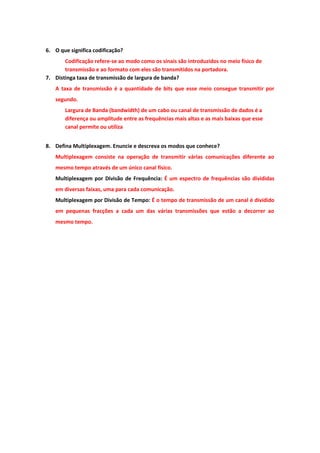6. O que significa codificação?
       Codificação refere-se ao modo como os sinais são introduzidos no meio físico de
       transmissão e ao formato com eles são transmitidos na portadora.
7. Distinga taxa de transmissão de largura de banda?
   A taxa de transmissão é a quantidade de bits que esse meio consegue transmitir por
   segundo.
       Largura de Banda (bandwidth) de um cabo ou canal de transmissão de dados é a
       diferença ou amplitude entre as frequências mais altas e as mais baixas que esse
       canal permite ou utiliza


8. Defina Multiplexagem. Enuncie e descreva os modos que conhece?
   Multiplexagem consiste na operação de transmitir várias comunicações diferente ao
   mesmo tempo através de um único canal físico.
   Multiplexagem por Divisão de Frequência: É um espectro de frequências são divididas
   em diversas faixas, uma para cada comunicação.
   Multiplexagem por Divisão de Tempo: É o tempo de transmissão de um canal é dividido
   em pequenas fracções a cada um das várias transmissões que estão a decorrer ao
   mesmo tempo.
 