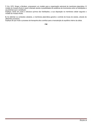 PÁGINA 4
7. Em 1072, Singer e Nicolson, propuseram um modelo para a organização estrutural da membrana plasmática. O
modelo do mosaico fluído é assim chamado devido à possibilidade de existência de movimentos entre os fosfolípidos e
as proteínas que o constituem.
Explique, tendo em conta a estrutura química dos fosfolípidos, a sua disposição na membrana celular segundo o
modelo do mosaico fluído.
8. Ao delimitar os conteúdos celulares, a membrana plasmática garante o controlo de trocas de solutos, através de
diferentes processos.
Explique de que modo o processo de transporte ativo contribui para a manutenção do equilíbrio interno da célula.
FIM
 
