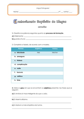 Língua Portuguesa

       Nome: ___________________________________________________nº: ___ turma: ____




             onhecimento Explícito da Língua
                                      REVISÕES

	
  
1. Classifica as palavras seguintes quanto ao processo de formação.
a) infelizmente: _____________________________________________________________
b) guarda-chuva: ___________________________________________________________


2. Completa a tabela, de acordo com o modelo.

              Nomes               Adjetivos              Verbos

        a. felicidade                feliz               felicitar

        b. amargura

        c. tristeza

        d. complicação

        e. noite

        f.   loucura

        g. velhice

        h. fúria




3. Indica o grau em que se encontram os adjetivos presentes nas frases que se
seguem:

a) O António é mais inteligente do que o João.
_____________________________________________________________________________
b) O Abel é altíssimo.
____________________________________________________________________________
c) A Maria é a mais simpática da turma.
_____________________________________________________________________________
 