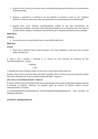 1. Aceder ao Linux. Entrar na sua conta e abrir uma janela shell que permitirá executar os comandos em
       linha de comando.


    2. Executar o comando ls e certificar-se em que diretório se encontra e quais os seus respetivos
       diretórios e ficheiros. (Nota, para saber em que diretório se encontra executar o comando pwd).


    3. Quando entra como utilizador automaticamente entrará na sua área normalmente em
       /home/nome_utilizador. Caso entre como root (administrador) criar um diretório com o seu nome no
       diretório /home. Deslocar-se então para esse diretório com o comando cd diretorio_nome_utilizador.
Mkdir Nunes
cd Nunes
    4. Na sua área criar um novo diretório com o nome LINUX (mkdir linux).
Mkdir linux
cd linux
    5. Passar para o diretório recém criado (cd linux) e criar mais 3 diretórios a esse nível com os nomes
       textos, backups, lixo.


6. Volte à raiz e execute o comando ls -la. Deverá ter uma estrutura de diretórios do tipo
homeutilizadorlinux----textos
                             |--backups
                                     |—lixo
7. Na pasta dos textos (cd textos) editar um texto com o nome texto.txt (pico texto.txt).
Escrever a frase “Este é o primeiro ficheiro de texto” e guardar. (Ctrl X + Y) Caso o seu Linux não tenha o editor
Pico usar o comando echo “Este é o primeiro ficheiro de texto” > texto.txt
echo 'este e o meu ficheiro de texto' > text2.txt
8. Copiar o ficheiro texto.txt da pasta textos para a pasta backups. Caso esteja na pasta textos bastará executar
o comando cp texto.txt ../backups. De qualquer ponto do sistema de ficheiros poderá executar
alternativamente o comando
cp /home/utilizador/linux/textos/texto.txt /home/utilizador/linux/backups/texto.txt         (Este comando usa
endereços absolutos)


cp text2.txt ../backups/textos.txt
 