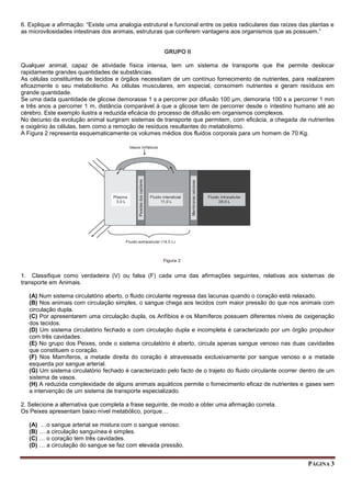 PÁGINA 3
6. Explique a afirmação: “Existe uma analogia estrutural e funcional entre os pelos radiculares das raízes das plantas e
as microvilosidades intestinais dos animais, estruturas que conferem vantagens aos organismos que as possuem.”
GRUPO II
Qualquer animal, capaz de atividade física intensa, tem um sistema de transporte que lhe permite deslocar
rapidamente grandes quantidades de substâncias.
As células constituintes de tecidos e órgãos necessitam de um contínuo fornecimento de nutrientes, para realizarem
eficazmente o seu metabolismo. As células musculares, em especial, consomem nutrientes e geram resíduos em
grande quantidade.
Se uma dada quantidade de glicose demorasse 1 s a percorrer por difusão 100 µm, demoraria 100 s a percorrer 1 mm
e três anos a percorrer 1 m, distância comparável à que a glicose tem de percorrer desde o intestino humano até ao
cérebro. Este exemplo ilustra a reduzida eficácia do processo de difusão em organismos complexos.
No decurso da evolução animal surgiram sistemas de transporte que permitem, com eficácia, a chegada de nutrientes
e oxigénio às células, bem como a remoção de resíduos resultantes do metabolismo.
A Figura 2 representa esquematicamente os volumes médios dos fluidos corporais para um homem de 70 Kg.
1. Classifique como verdadeira (V) ou falsa (F) cada uma das afirmações seguintes, relativas aos sistemas de
transporte em Animais.
(A) Num sistema circulatório aberto, o fluido circulante regressa das lacunas quando o coração está relaxado.
(B) Nos animais com circulação simples, o sangue chega aos tecidos com maior pressão do que nos animais com
circulação dupla.
(C) Por apresentarem uma circulação dupla, os Anfíbios e os Mamíferos possuem diferentes níveis de oxigenação
dos tecidos.
(D) Um sistema circulatório fechado e com circulação dupla e incompleta é caracterizado por um órgão propulsor
com três cavidades.
(E) No grupo dos Peixes, onde o sistema circulatório é aberto, circula apenas sangue venoso nas duas cavidades
que constituem o coração.
(F) Nos Mamíferos, a metade direita do coração é atravessada exclusivamente por sangue venoso e a metade
esquerda por sangue arterial.
(G) Um sistema circulatório fechado é caracterizado pelo facto de o trajeto do fluido circulante ocorrer dentro de um
sistema de vasos.
(H) A reduzida complexidade de alguns animais aquáticos permite o fornecimento eficaz de nutrientes e gases sem
a intervenção de um sistema de transporte especializado.
2. Selecione a alternativa que completa a frase seguinte, de modo a obter uma afirmação correta.
Os Peixes apresentam baixo nível metabólico, porque…
(A) …o sangue arterial se mistura com o sangue venoso.
(B) … a circulação sanguínea é simples.
(C) … o coração tem três cavidades.
(D) … a circulação do sangue se faz com elevada pressão.
 
